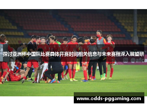 探讨亚洲杯中国队比赛具体开赛时间相关信息与未来赛程深入展望研