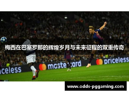 梅西在巴塞罗那的辉煌岁月与未来征程的双重传奇