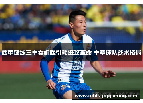 西甲锋线三重奏崛起引领进攻革命 重塑球队战术格局
